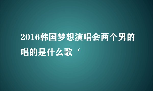 2016韩国梦想演唱会两个男的唱的是什么歌‘