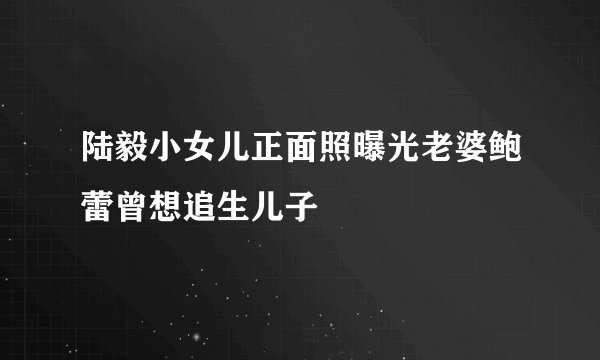 陆毅小女儿正面照曝光老婆鲍蕾曾想追生儿子