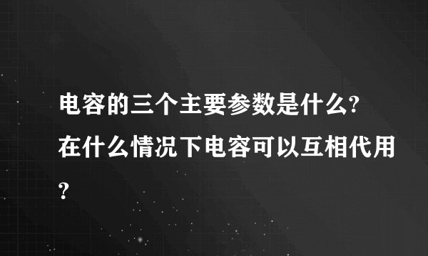 电容的三个主要参数是什么?在什么情况下电容可以互相代用？