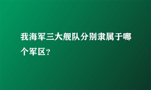 我海军三大舰队分别隶属于哪个军区？