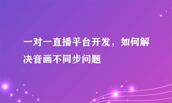 一对一直播平台开发，如何解决音画不同步问题