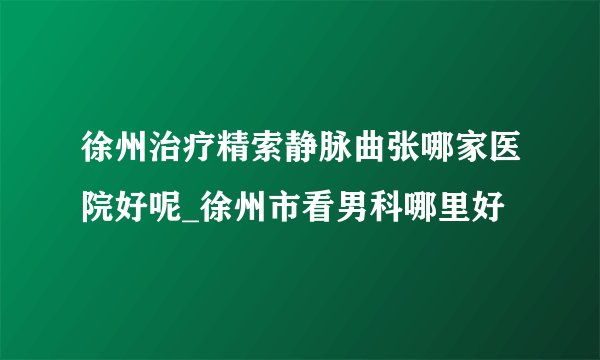 徐州治疗精索静脉曲张哪家医院好呢_徐州市看男科哪里好