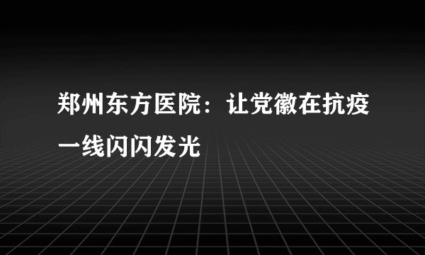 郑州东方医院：让党徽在抗疫一线闪闪发光