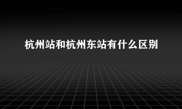 杭州站和杭州东站有什么区别