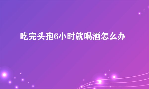 吃完头孢6小时就喝酒怎么办