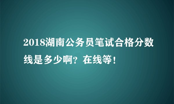 2018湖南公务员笔试合格分数线是多少啊？在线等！