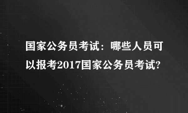 国家公务员考试：哪些人员可以报考2017国家公务员考试?