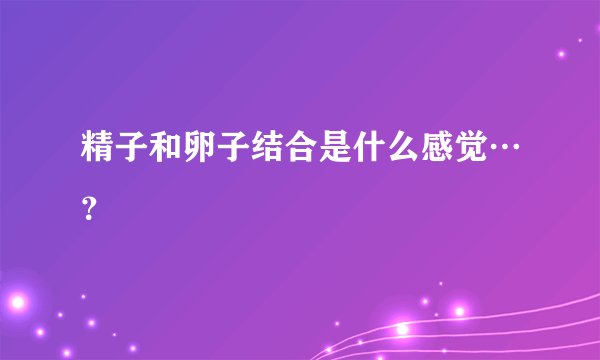 精子和卵子结合是什么感觉…？