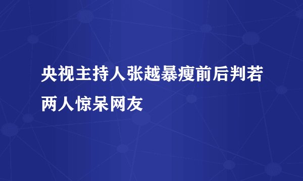 央视主持人张越暴瘦前后判若两人惊呆网友