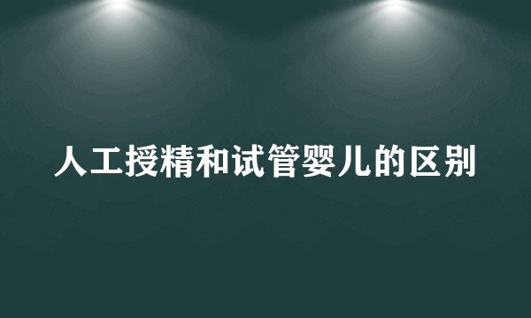 人工授精和试管婴儿的区别