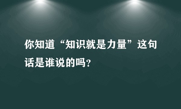 你知道“知识就是力量”这句话是谁说的吗？