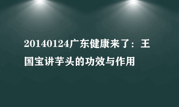 20140124广东健康来了：王国宝讲芋头的功效与作用
