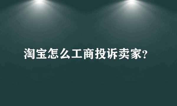 淘宝怎么工商投诉卖家?