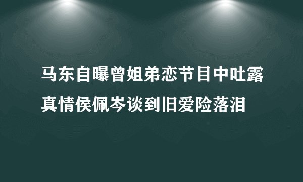马东自曝曾姐弟恋节目中吐露真情侯佩岑谈到旧爱险落泪