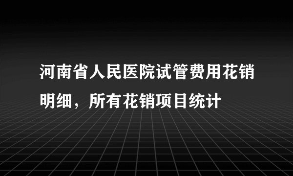河南省人民医院试管费用花销明细，所有花销项目统计