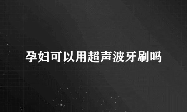 孕妇可以用超声波牙刷吗