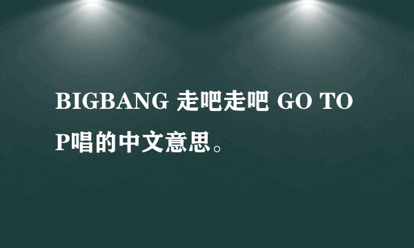 BIGBANG 走吧走吧 GO TOP唱的中文意思。