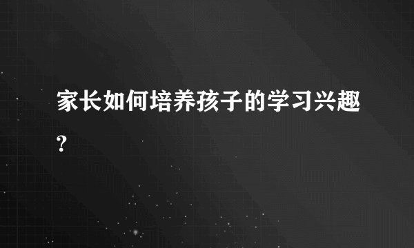 家长如何培养孩子的学习兴趣？