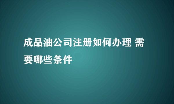 成品油公司注册如何办理 需要哪些条件