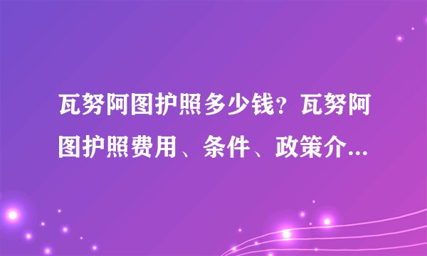 瓦努阿图护照多少钱？瓦努阿图护照费用、条件、政策介绍_邦驰出国