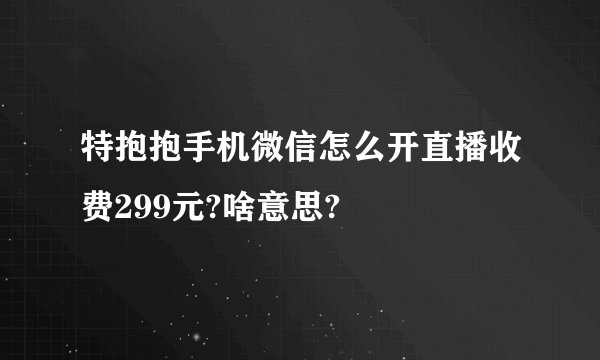 特抱抱手机微信怎么开直播收费299元?啥意思?