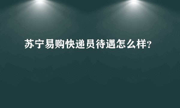 苏宁易购快递员待遇怎么样？