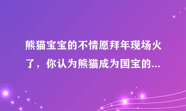 熊猫宝宝的不情愿拜年现场火了，你认为熊猫成为国宝的原因有哪些？