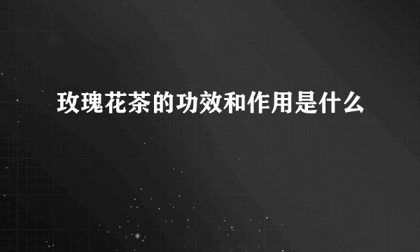 玫瑰花茶的功效和作用是什么
