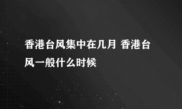 香港台风集中在几月 香港台风一般什么时候