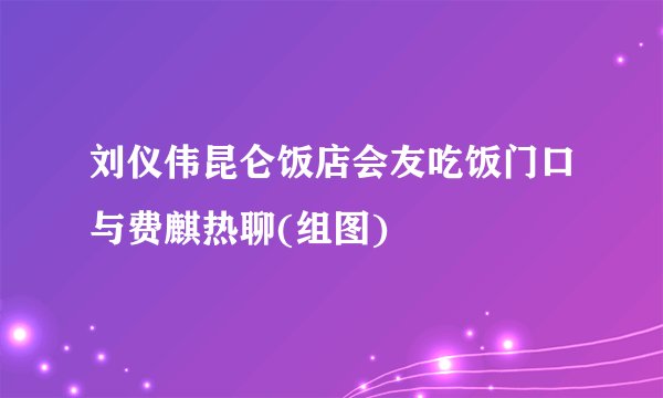 刘仪伟昆仑饭店会友吃饭门口与费麒热聊(组图)