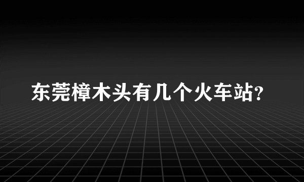东莞樟木头有几个火车站？