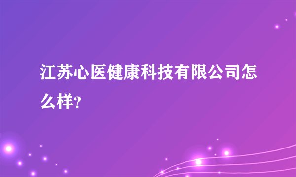 江苏心医健康科技有限公司怎么样？