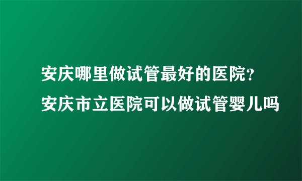 安庆哪里做试管最好的医院？安庆市立医院可以做试管婴儿吗