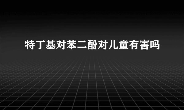 特丁基对苯二酚对儿童有害吗