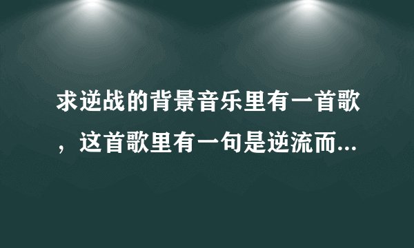 求逆战的背景音乐里有一首歌，这首歌里有一句是逆流而上是什么歌啊 求大神说一下歌的名字