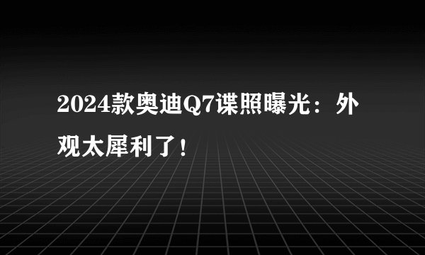 2024款奥迪Q7谍照曝光:外观太犀利了!