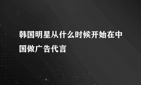 韩国明星从什么时候开始在中国做广告代言