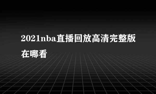2021nba直播回放高清完整版在哪看