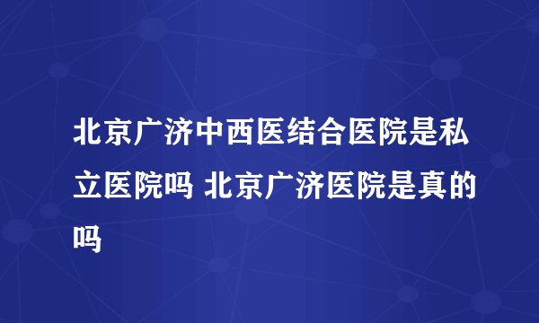 北京广济中西医结合医院是私立医院吗 北京广济医院是真的吗