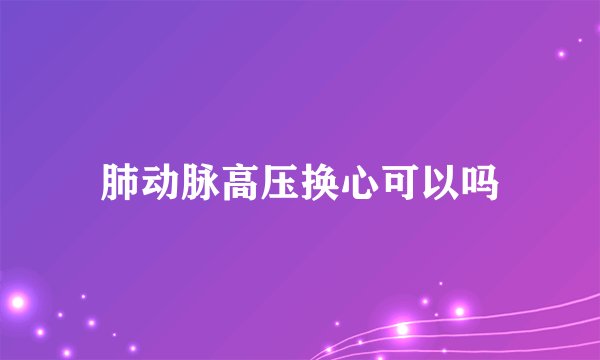 肺动脉高压换心可以吗