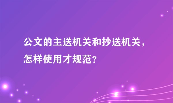 公文的主送机关和抄送机关，怎样使用才规范？