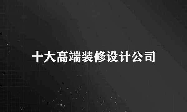 十大高端装修设计公司