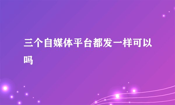 三个自媒体平台都发一样可以吗