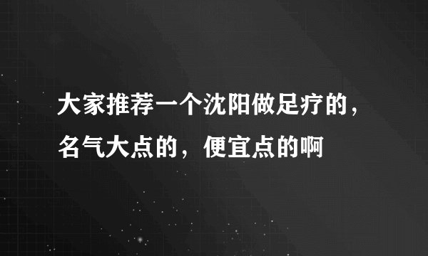 大家推荐一个沈阳做足疗的，名气大点的，便宜点的啊