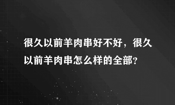 很久以前羊肉串好不好，很久以前羊肉串怎么样的全部？
