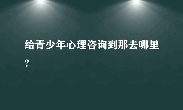 给青少年心理咨询到那去哪里?