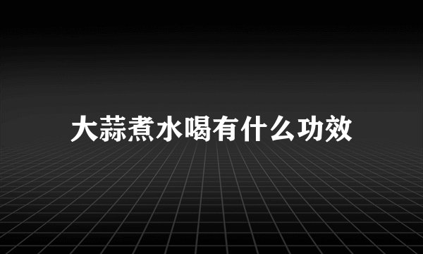大蒜煮水喝有什么功效