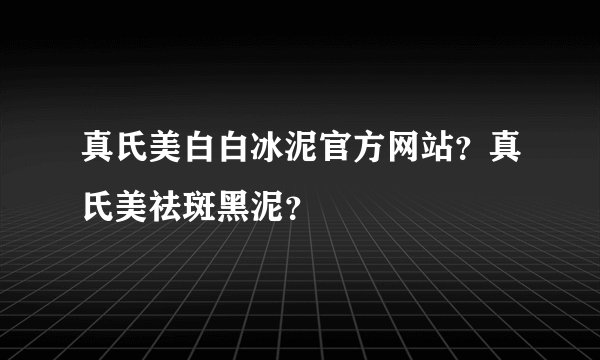 真氏美白白冰泥官方网站？真氏美祛斑黑泥？
