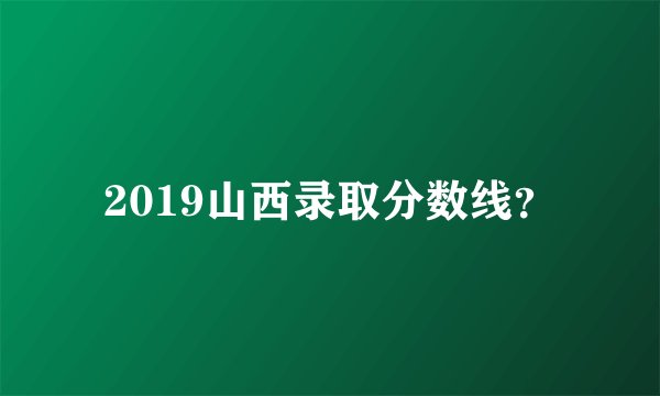 2019山西录取分数线？