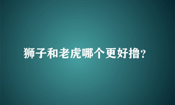 狮子和老虎哪个更好撸？